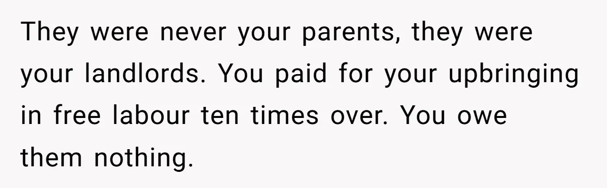 They were never your parents, they were your landlords. You paid for your upbringing in free labour ten times over. You owe them nothing.