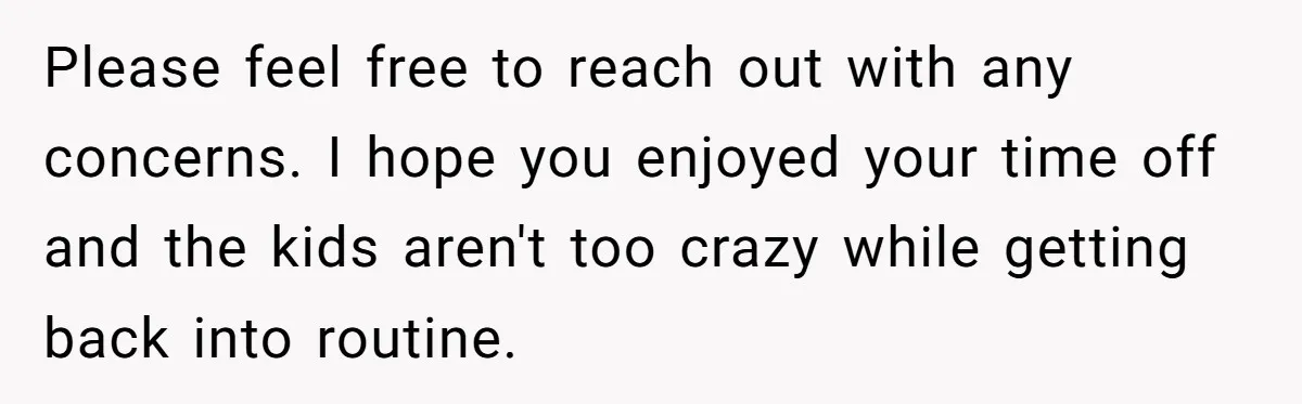 Please feel free to reach out with any concerns. I hope you enjoyed your time off and the kids aren't too crazy while getting back into routine.