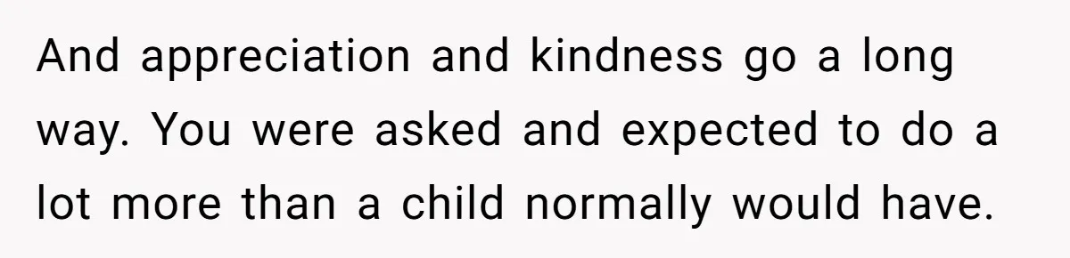 And appreciation and kindness go a long way. You were asked and expected to do a lot more than a child normally would have.