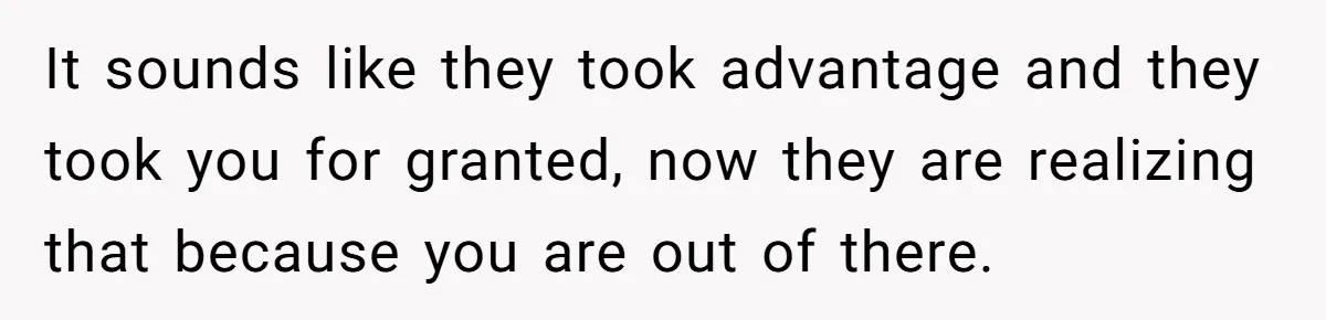 It sounds like they took advantage and they took you for granted, now they are realizing that because you are out of there.