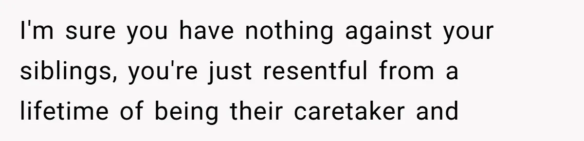 I'm sure you have nothing against your siblings, you're just resentful from a lifetime of being their caretaker and
