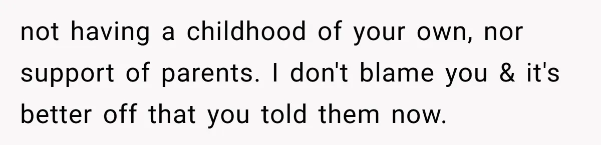 not having a childhood of your own, nor support of parents. I don't blame you & it's better off that you told them now.