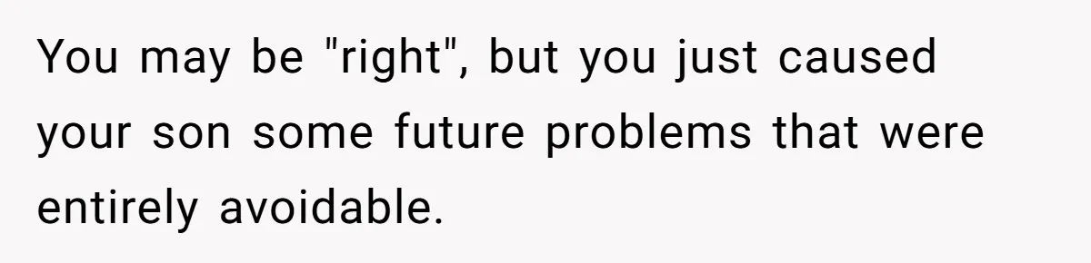You may be "right", but you just caused your son some future problems that were entirely avoidable.