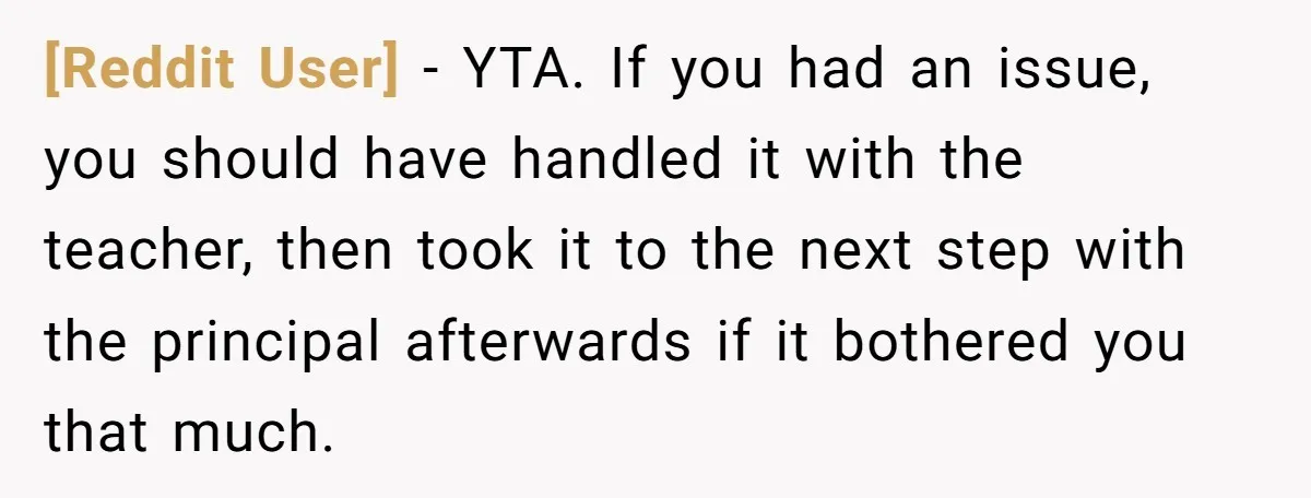 [Reddit User] − YTA. If you had an issue, you should have handled it with the teacher, then took it to the next step with the principal afterwards if it...