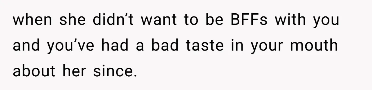 when she didn’t want to be BFFs with you and you’ve had a bad taste in your mouth about her since.