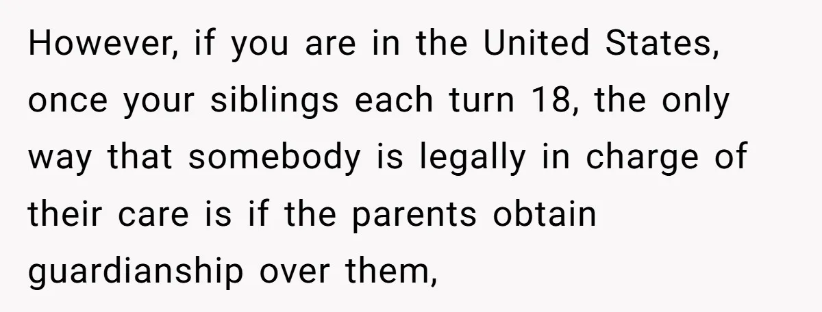 However, if you are in the United States, once your siblings each turn 18, the only way that somebody is legally in charge of their care is if the parents...