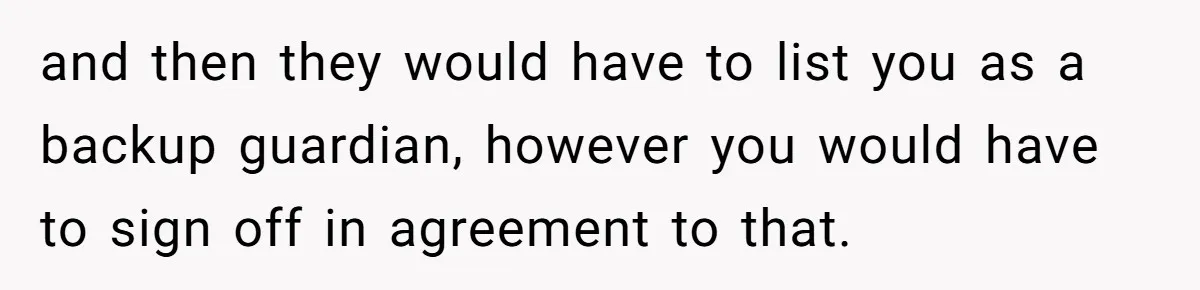 and then they would have to list you as a backup guardian, however you would have to sign off in agreement to that.