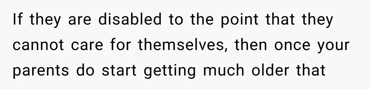 If they are disabled to the point that they cannot care for themselves, then once your parents do start getting much older that