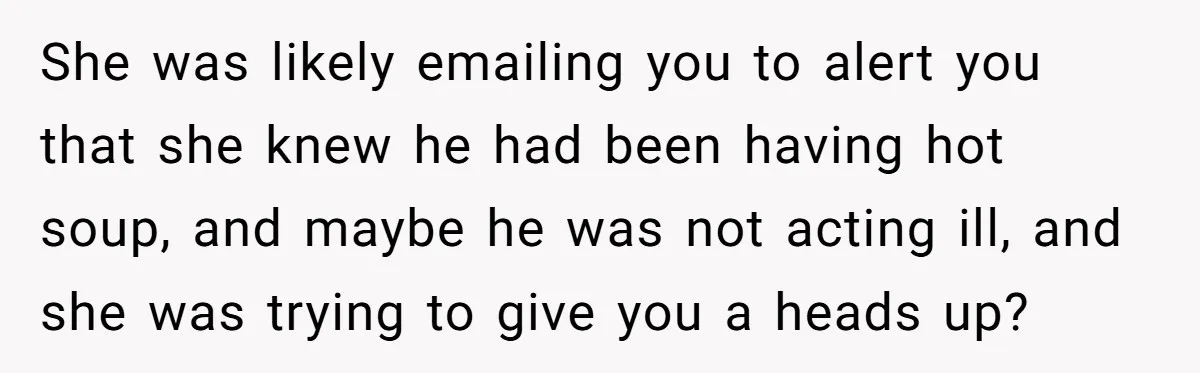 She was likely emailing you to alert you that she knew he had been having hot soup, and maybe he was not acting ill, and she was trying to give...