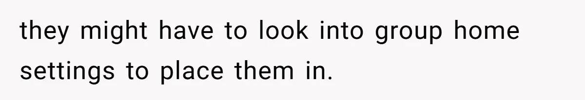 they might have to look into group home settings to place them in.