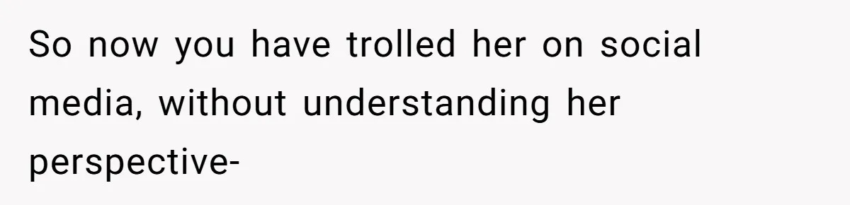 So now you have trolled her on social media, without understanding her perspective-