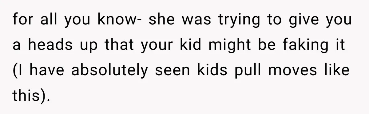 for all you know- she was trying to give you a heads up that your kid might be faking it (I have absolutely seen kids pull moves like this).
