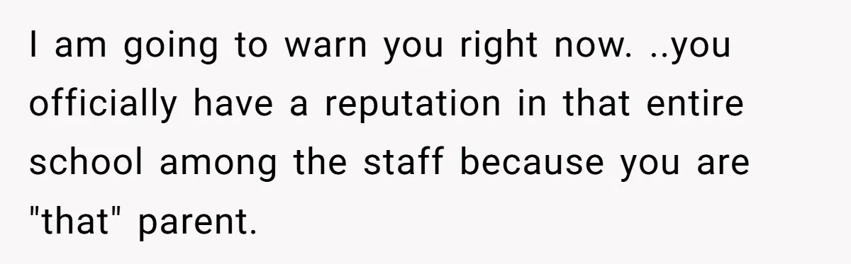 I am going to warn you right now. ..you officially have a reputation in that entire school among the staff because you are "that" parent.