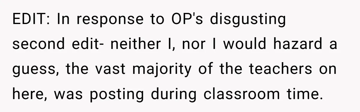 EDIT: In response to OP's disgusting second edit- neither I, nor I would hazard a guess, the vast majority of the teachers on here, was posting during classroom time.