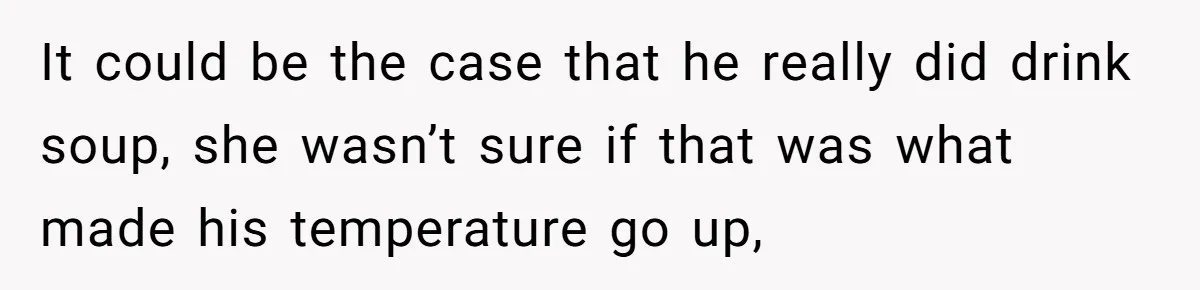 It could be the case that he really did drink soup, she wasn’t sure if that was what made his temperature go up,