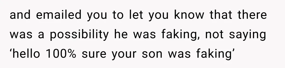 and emailed you to let you know that there was a possibility he was faking, not saying ‘hello 100% sure your son was faking’