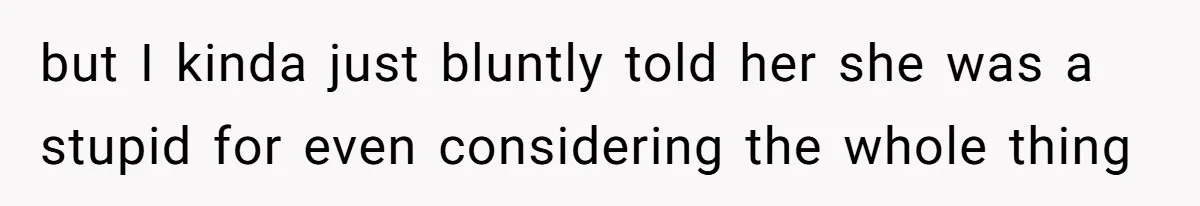 but I kinda just bluntly told her she was a stupid for even considering the whole thing