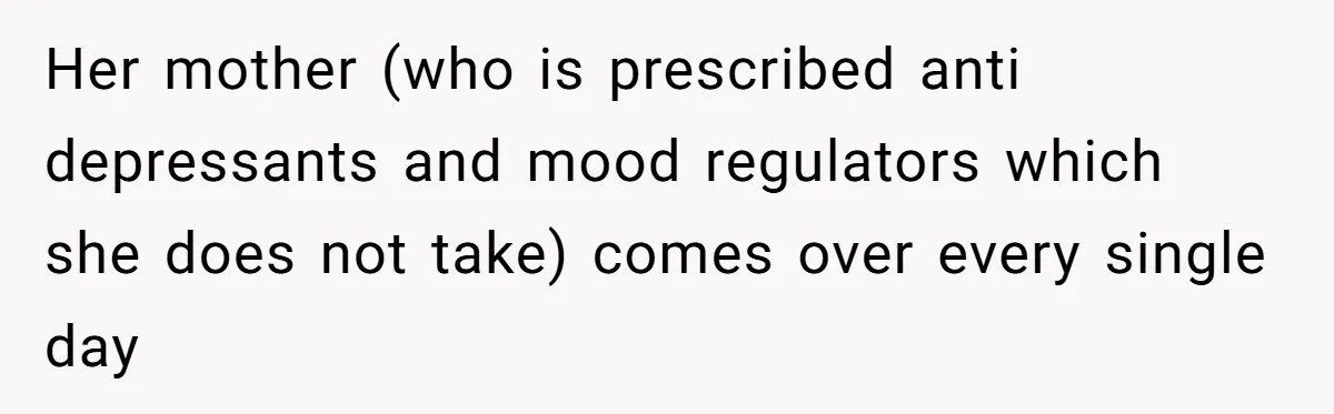 Her mother (who is prescribed anti depressants and mood regulators which she does not take) comes over every single day