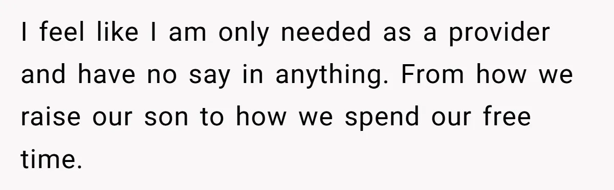 I feel like I am only needed as a provider and have no say in anything. From how we raise our son to how we spend our free time.