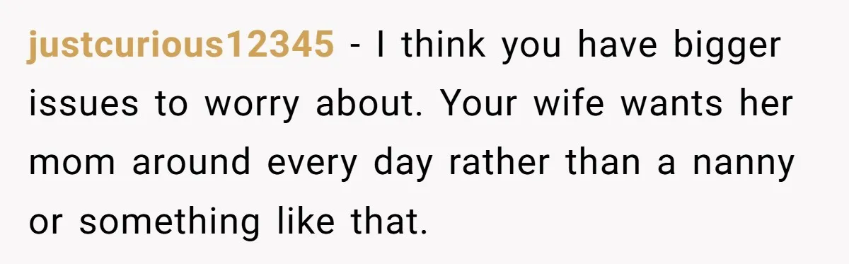 justcurious12345 − I think you have bigger issues to worry about. Your wife wants her mom around every day rather than a nanny or something like that.