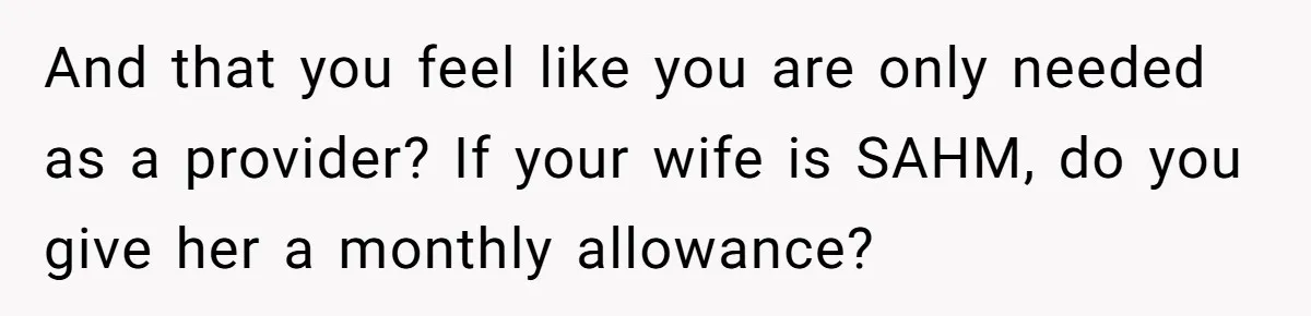 And that you feel like you are only needed as a provider? If your wife is SAHM, do you give her a monthly allowance?