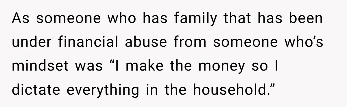 As someone who has family that has been under financial abuse from someone who’s mindset was “I make the money so I dictate everything in the household.”