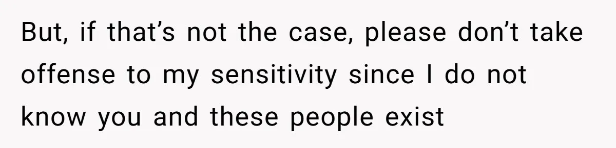 But, if that’s not the case, please don’t take offense to my sensitivity since I do not know you and these people exist