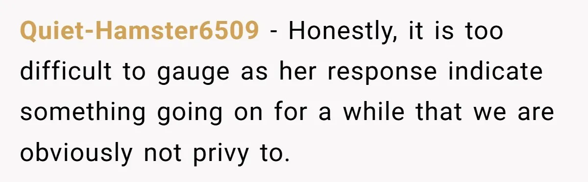 Quiet-Hamster6509 − Honestly, it is too difficult to gauge as her response indicate something going on for a while that we are obviously not privy to.