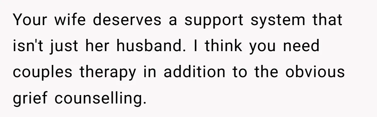 Your wife deserves a support system that isn't just her husband. I think you need couples therapy in addition to the obvious grief counselling.