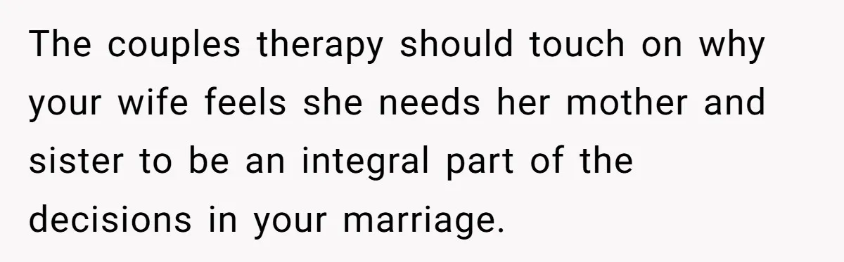 The couples therapy should touch on why your wife feels she needs her mother and sister to be an integral part of the decisions in your marriage.