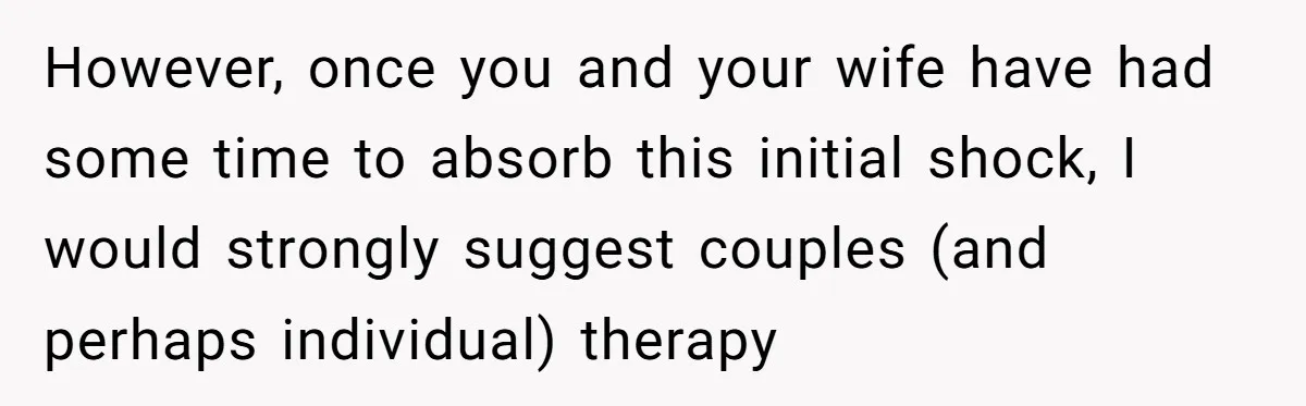 However, once you and your wife have had some time to absorb this initial shock, I would strongly suggest couples (and perhaps individual) therapy