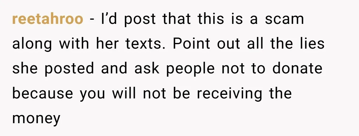 reetahroo − I’d post that this is a scam along with her texts. Point out all the lies she posted and ask people not to donate because you will not...