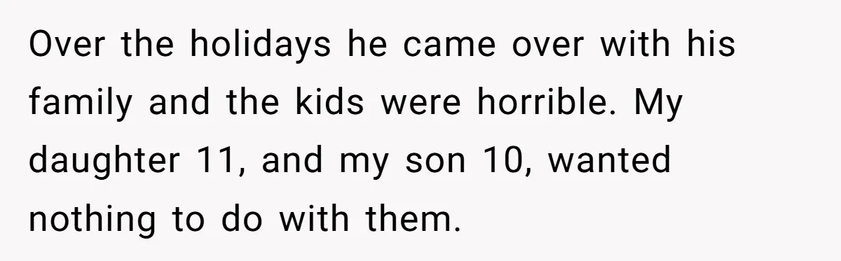 Over the holidays he came over with his family and the kids were horrible. My daughter 11, and my son 10, wanted nothing to do with them.