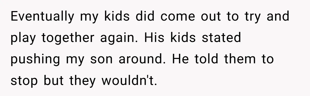 Eventually my kids did come out to try and play together again. His kids stated pushing my son around. He told them to stop but they wouldn't.