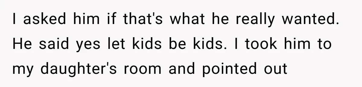 I asked him if that's what he really wanted. He said yes let kids be kids. I took him to my daughter's room and pointed out