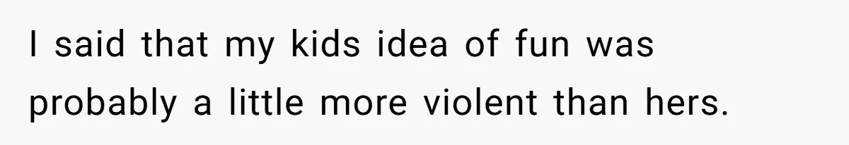 I said that my kids idea of fun was probably a little more violent than hers.
