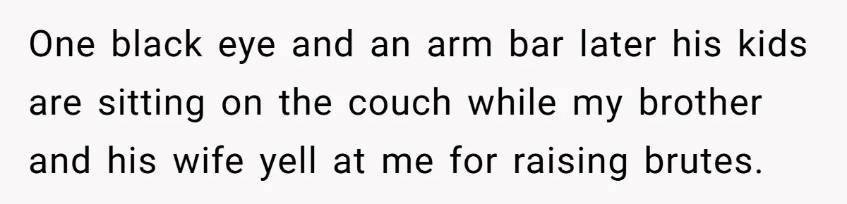One black eye and an arm bar later his kids are sitting on the couch while my brother and his wife yell at me for raising brutes.