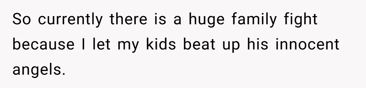 So currently there is a huge family fight because I let my kids beat up his innocent angels.