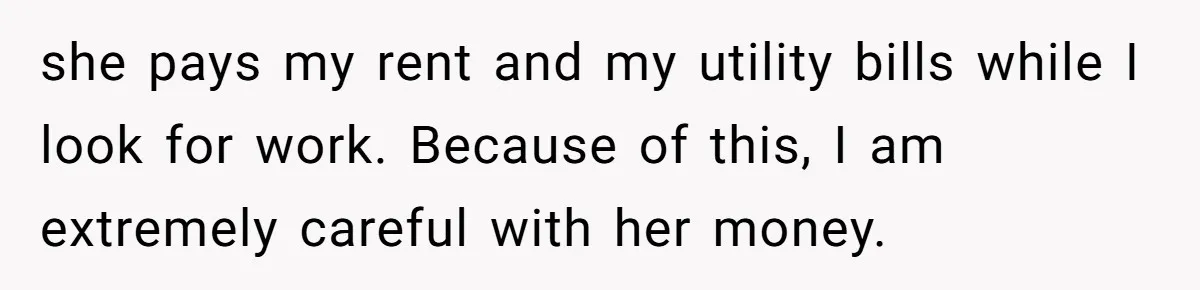 she pays my rent and my utility bills while I look for work. Because of this, I am extremely careful with her money.