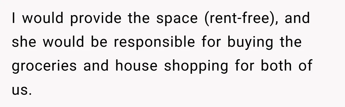I would provide the space (rent-free), and she would be responsible for buying the groceries and house shopping for both of us.