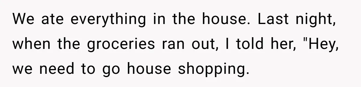 We ate everything in the house. Last night, when the groceries ran out, I told her, "Hey, we need to go house shopping.