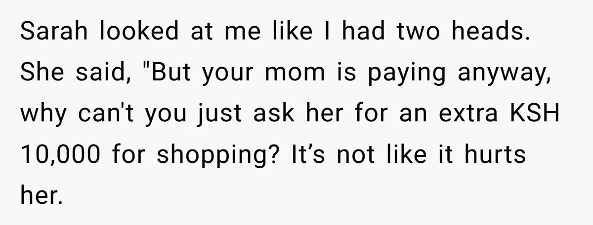 Sarah looked at me like I had two heads. She said, "But your mom is paying anyway, why can't you just ask her for an extra KSH 10,000 for shopping?...