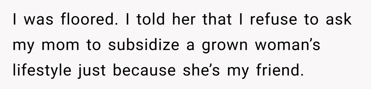 I was floored. I told her that I refuse to ask my mom to subsidize a grown woman’s lifestyle just because she’s my friend.