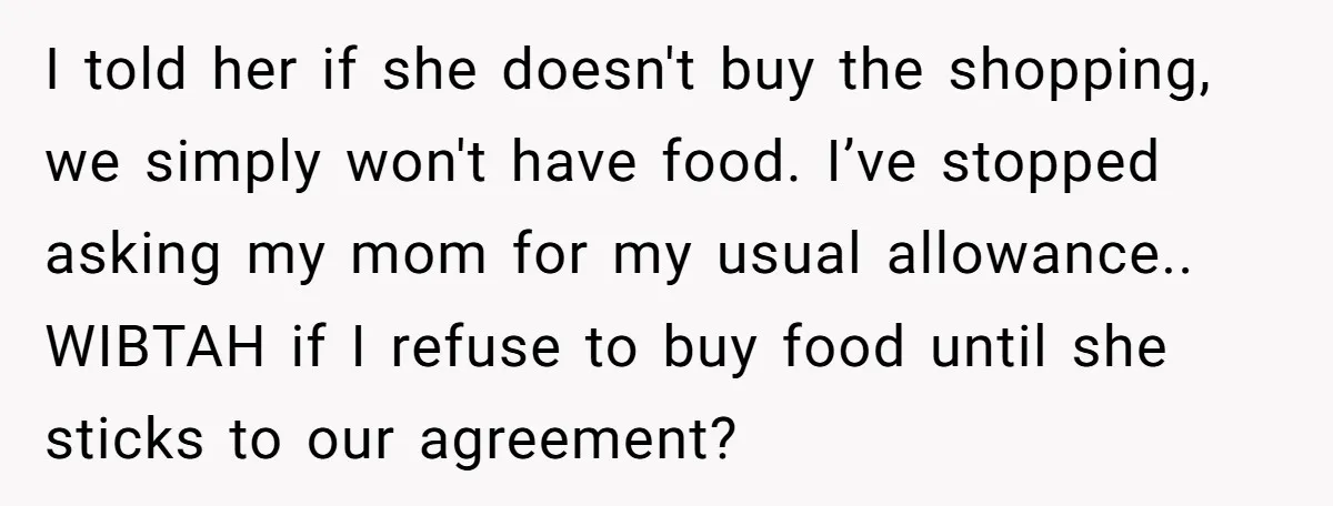 I told her if she doesn't buy the shopping, we simply won't have food. I’ve stopped asking my mom for my usual allowance.. WIBTAH if I refuse to buy food...
