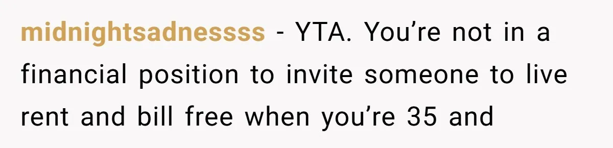 midnightsadnessss − YTA. You’re not in a financial position to invite someone to live rent and bill free when you’re 35 and
