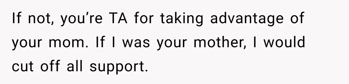If not, you’re TA for taking advantage of your mom. If I was your mother, I would cut off all support.
