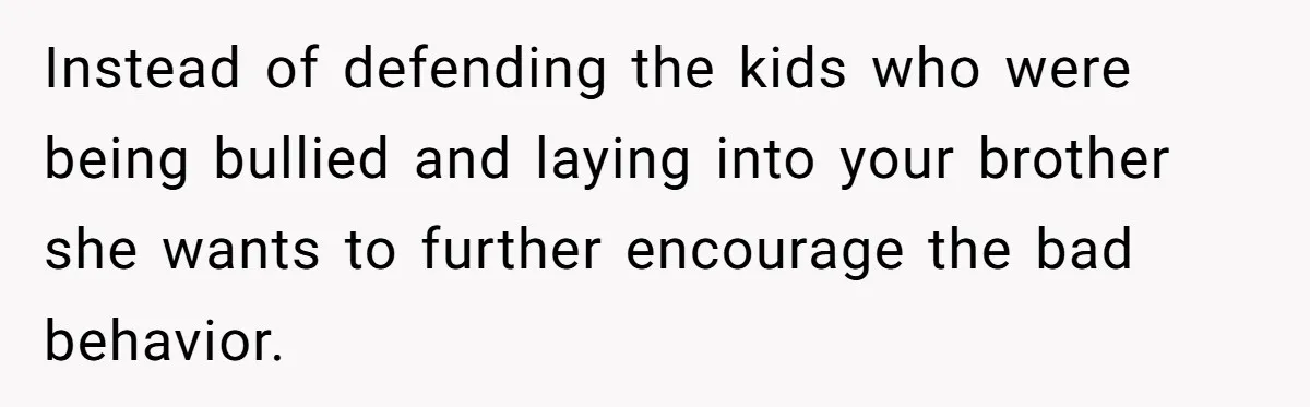 Instead of defending the kids who were being bullied and laying into your brother she wants to further encourage the bad behavior.