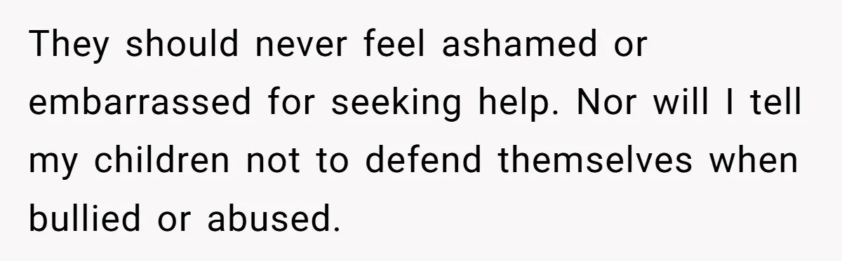 They should never feel ashamed or embarrassed for seeking help. Nor will I tell my children not to defend themselves when bullied or abused.