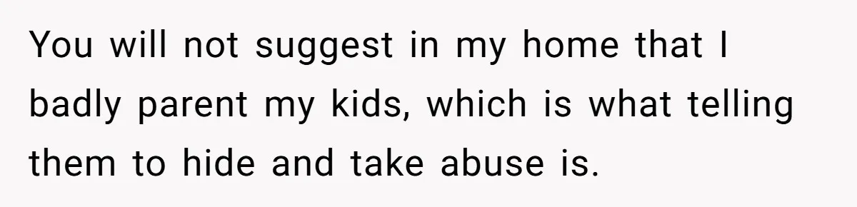 You will not suggest in my home that I badly parent my kids, which is what telling them to hide and take abuse is.