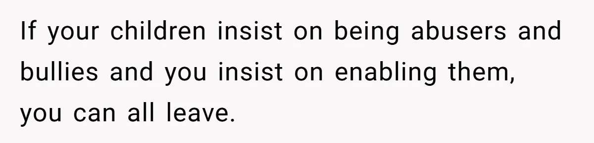 If your children insist on being abusers and bullies and you insist on enabling them, you can all leave.
